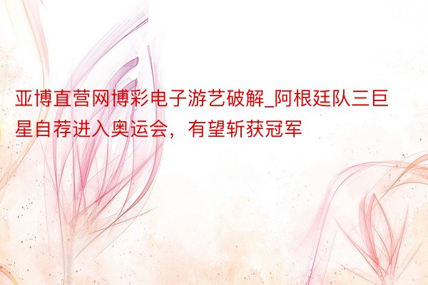 亚博直营网博彩电子游艺破解_阿根廷队三巨星自荐进入奥运会，有望斩获冠军