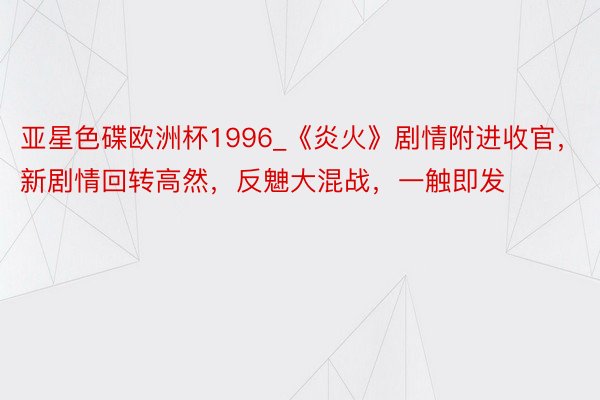 亚星色碟欧洲杯1996_《炎火》剧情附进收官，新剧情回转高然，反䰠大混战，一触即发