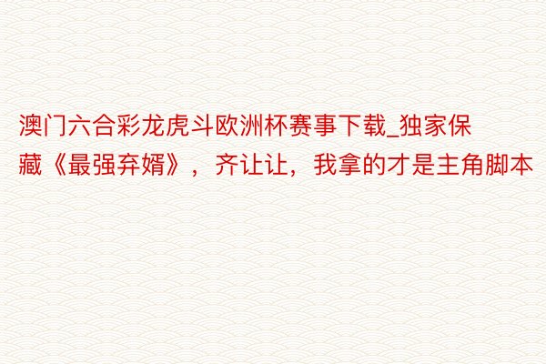 澳门六合彩龙虎斗欧洲杯赛事下载_独家保藏《最强弃婿》，齐让让，我拿的才是主角脚本