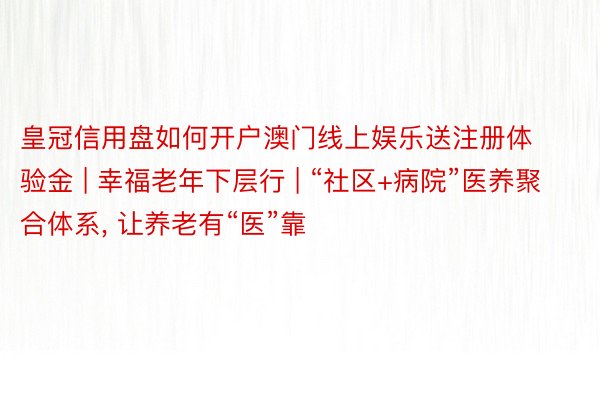 皇冠信用盘如何开户澳门线上娱乐送注册体验金 | 幸福老年下层行 | “社区+病院”医养聚合体系, 让养老有“医”靠