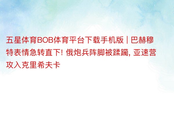 五星体育BOB体育平台下载手机版 | 巴赫穆特表情急转直下! 俄炮兵阵脚被蹂躏, 亚速营攻入克里希夫卡