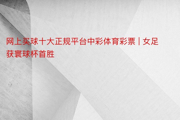网上买球十大正规平台中彩体育彩票 | 女足获寰球杯首胜