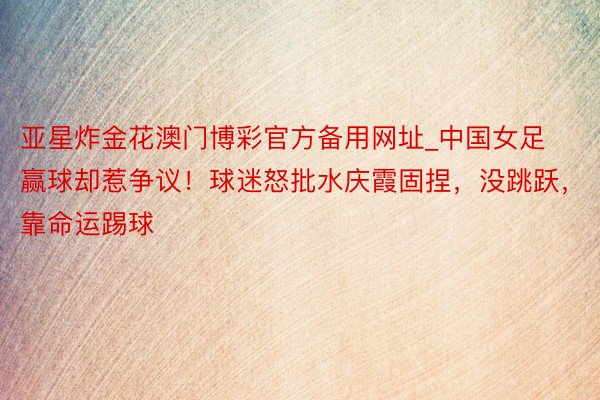 亚星炸金花澳门博彩官方备用网址_中国女足赢球却惹争议！球迷怒批水庆霞固捏，没跳跃，靠命运踢球