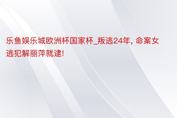 乐鱼娱乐城欧洲杯国家杯_叛逃24年, 命案女逃犯解丽萍就逮!