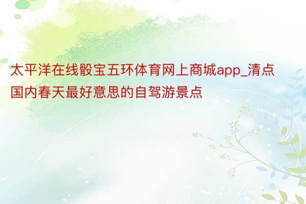 太平洋在线骰宝五环体育网上商城app_清点国内春天最好意思的自驾游景点