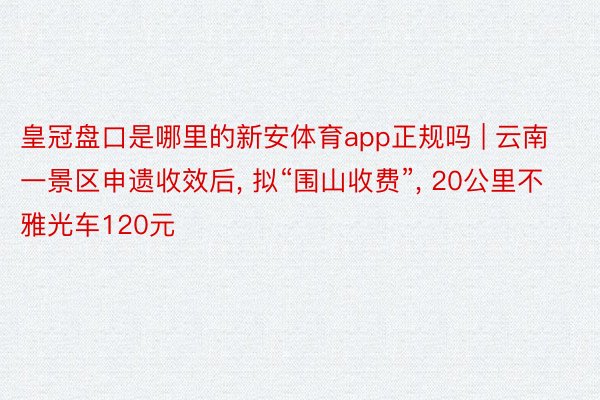 皇冠盘口是哪里的新安体育app正规吗 | 云南一景区申遗收效后, 拟“围山收费”, 20公里不雅光车120元