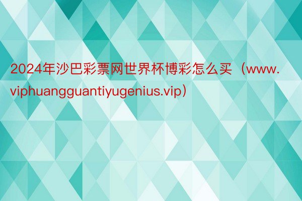 2024年沙巴彩票网世界杯博彩怎么买（www.viphuangguantiyugenius.vip）