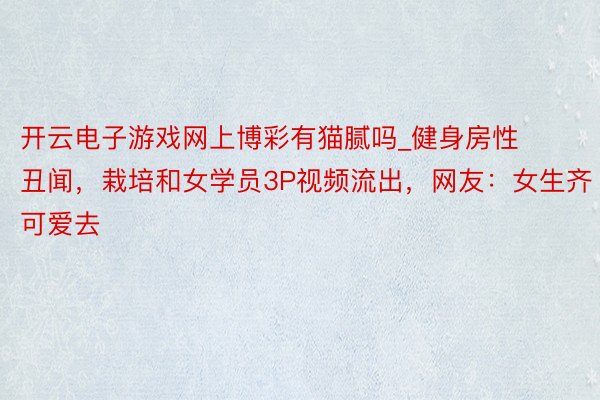 开云电子游戏网上博彩有猫腻吗_健身房性丑闻，栽培和女学员3P视频流出，网友：女生齐可爱去