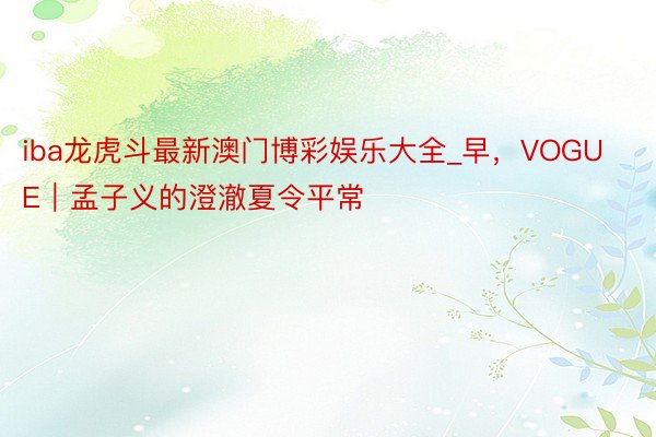 iba龙虎斗最新澳门博彩娱乐大全_早，VOGUE｜孟子义的澄澈夏令平常