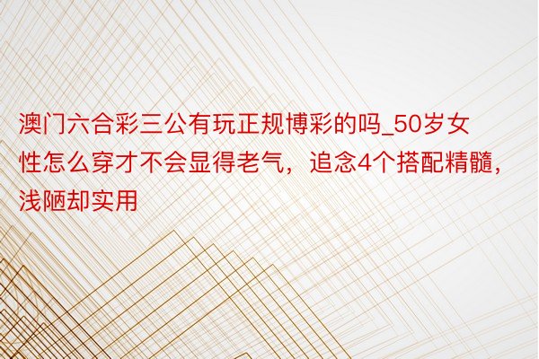 澳门六合彩三公有玩正规博彩的吗_50岁女性怎么穿才不会显得老气，追念4个搭配精髓，浅陋却实用
