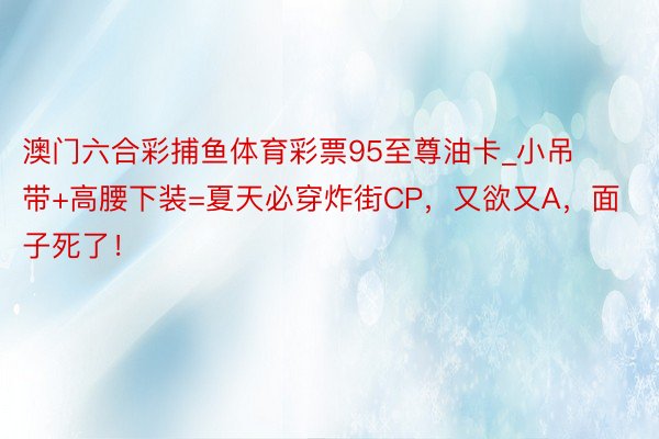 澳门六合彩捕鱼体育彩票95至尊油卡_小吊带+高腰下装=夏天必穿炸街CP，又欲又A，面子死了！