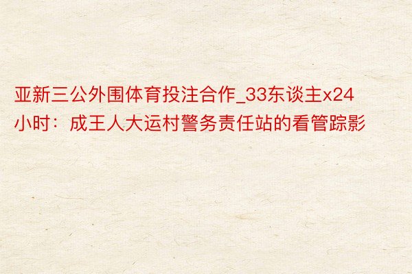 亚新三公外围体育投注合作_33东谈主x24小时：成王人大运村警务责任站的看管踪影