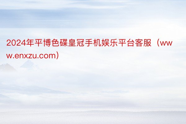 2024年平博色碟皇冠手机娱乐平台客服（www.enxzu.com）
