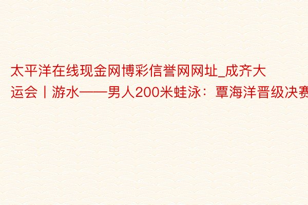 太平洋在线现金网博彩信誉网网址_成齐大运会丨游水——男人200米蛙泳：覃海洋晋级决赛