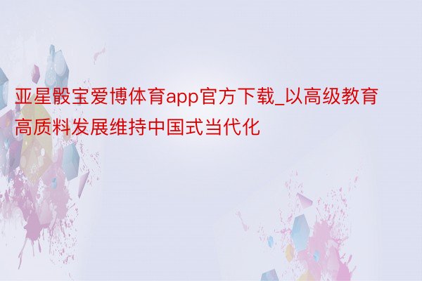 亚星骰宝爱博体育app官方下载_以高级教育高质料发展维持中国式当代化