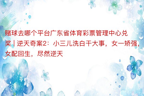 赌球去哪个平台广东省体育彩票管理中心兑奖 | 逆天奇案2：小三儿洗白干大事，女一矫强，女配回生，尽然逆天