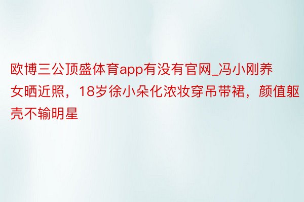 欧博三公顶盛体育app有没有官网_冯小刚养女晒近照，18岁徐小朵化浓妆穿吊带裙，颜值躯壳不输明星