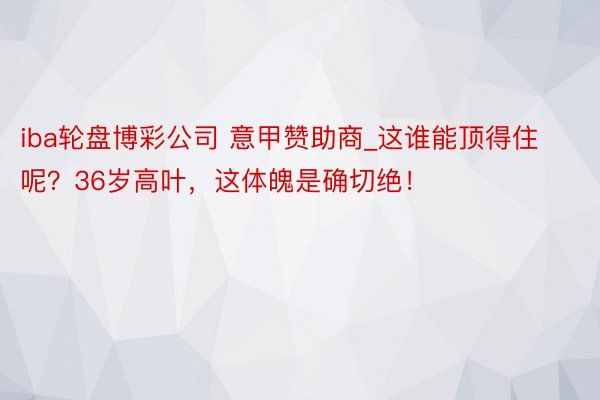 iba轮盘博彩公司 意甲赞助商_这谁能顶得住呢？36岁高叶，这体魄是确切绝！