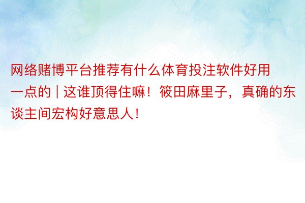 网络赌博平台推荐有什么体育投注软件好用一点的 | 这谁顶得住嘛！筱田麻里子，真确的东谈主间宏构好意思人！