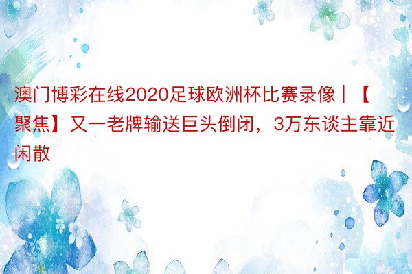 澳门博彩在线2020足球欧洲杯比赛录像 | 【聚焦】又一老牌输送巨头倒闭，3万东谈主靠近闲散
