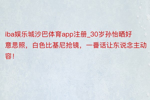 iba娱乐城沙巴体育app注册_30岁孙怡晒好意思照，白色比基尼抢镜，一番话让东说念主动容！
