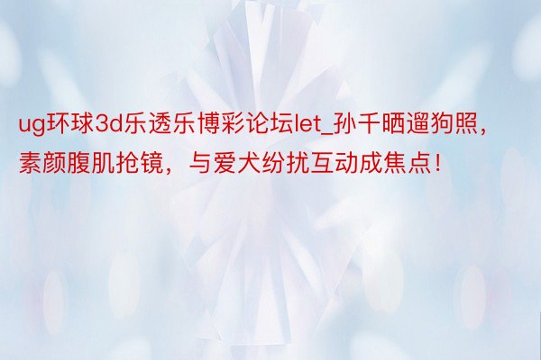 ug环球3d乐透乐博彩论坛let_孙千晒遛狗照，素颜腹肌抢镜，与爱犬纷扰互动成焦点！
