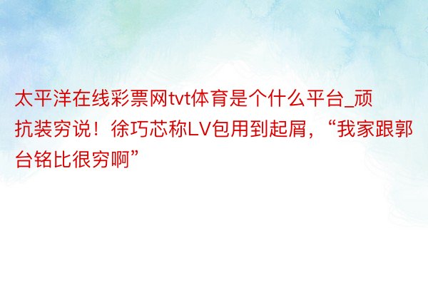 太平洋在线彩票网tvt体育是个什么平台_顽抗装穷说！徐巧芯称LV包用到起屑，“我家跟郭台铭比很穷啊”
