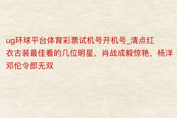 ug环球平台体育彩票试机号开机号_清点红衣古装最佳看的几位明星，肖战成毅惊艳，杨洋邓伦令郎无双