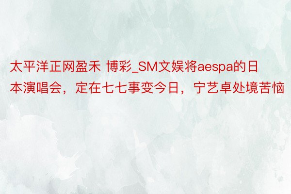 太平洋正网盈禾 博彩_SM文娱将aespa的日本演唱会，定在七七事变今日，宁艺卓处境苦恼