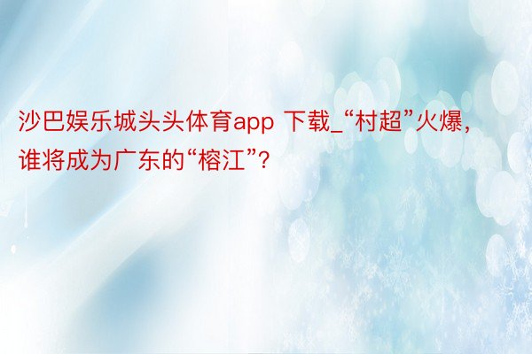 沙巴娱乐城头头体育app 下载_“村超”火爆，谁将成为广东的“榕江”？