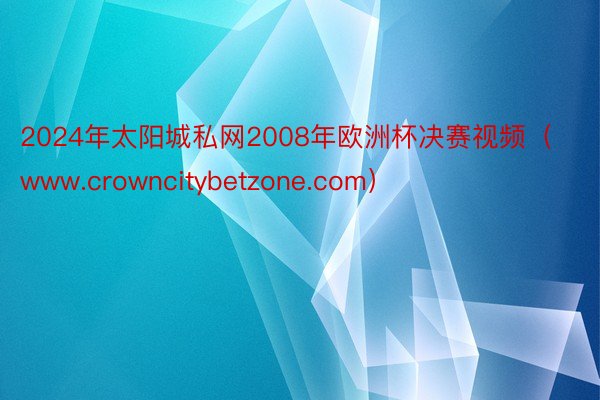 2024年太阳城私网2008年欧洲杯决赛视频（www.crowncitybetzone.com）