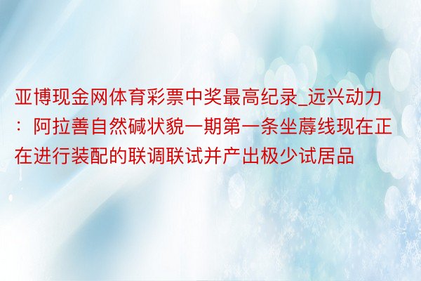 亚博现金网体育彩票中奖最高纪录_远兴动力：阿拉善自然碱状貌一期第一条坐蓐线现在正在进行装配的联调联试并产出极少试居品