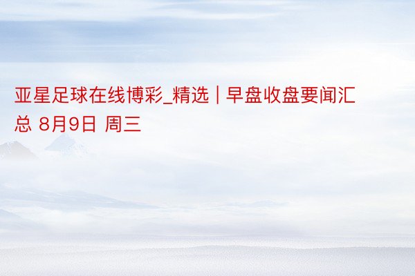 亚星足球在线博彩_精选 | 早盘收盘要闻汇总 8月9日 周三