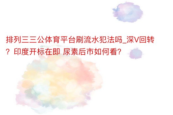 排列三三公体育平台刷流水犯法吗_深V回转？印度开标在即 尿素后市如何看？