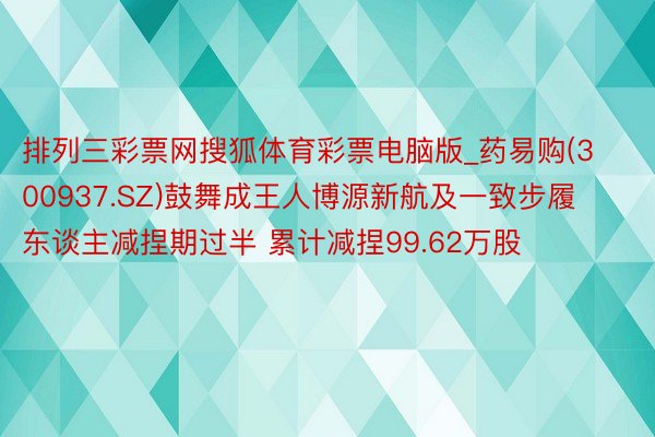 排列三彩票网搜狐体育彩票电脑版_药易购(300937.SZ)鼓舞成王人博源新航及一致步履东谈主减捏期过半 累计减捏99.62万股