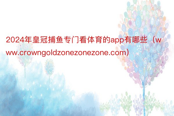 2024年皇冠捕鱼专门看体育的app有哪些（www.crowngoldzonezonezone.com）