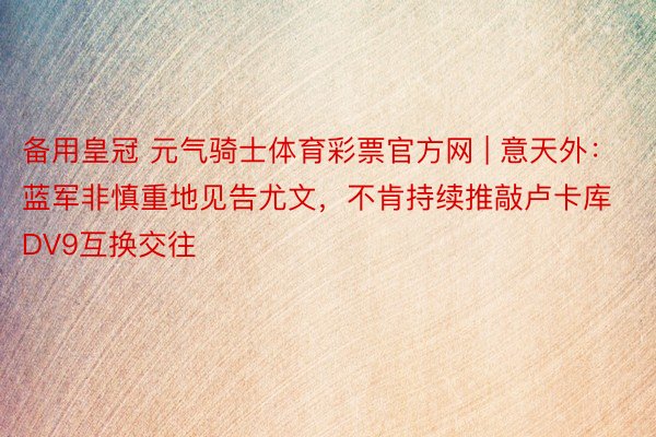 备用皇冠 元气骑士体育彩票官方网 | 意天外：蓝军非慎重地见告尤文，不肯持续推敲卢卡库DV9互换交往