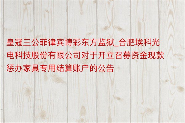 皇冠三公菲律宾博彩东方监狱_合肥埃科光电科技股份有限公司对于开立召募资金现款惩办家具专用结算账户的公告
