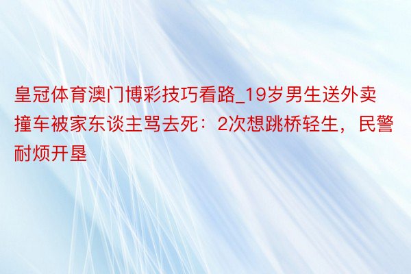 皇冠体育澳门博彩技巧看路_19岁男生送外卖撞车被家东谈主骂去死：2次想跳桥轻生，民警耐烦开垦