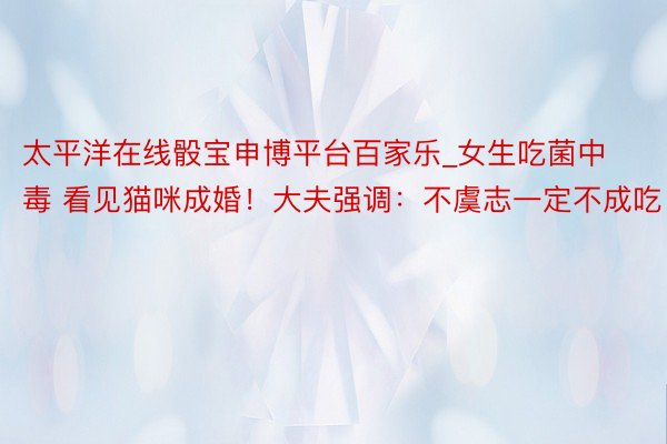 太平洋在线骰宝申博平台百家乐_女生吃菌中毒 看见猫咪成婚！大夫强调：不虞志一定不成吃