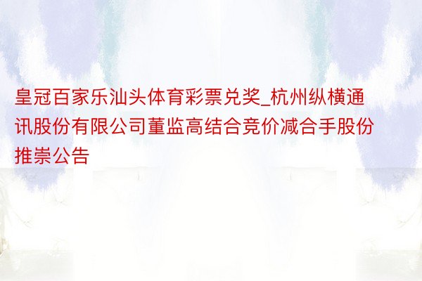 皇冠百家乐汕头体育彩票兑奖_杭州纵横通讯股份有限公司董监高结合竞价减合手股份推崇公告