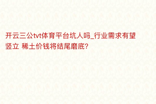 开云三公tvt体育平台坑人吗_行业需求有望竖立 稀土价钱将结尾磨底？