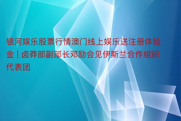 银河娱乐股票行情澳门线上娱乐送注册体验金 | 卤莽部副部长邓励会见伊斯兰合作组织代表团
