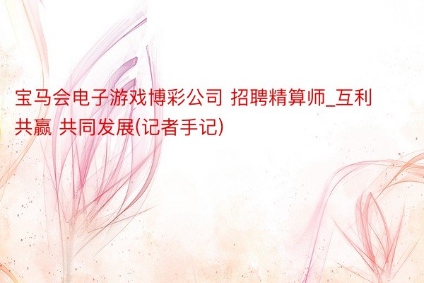 宝马会电子游戏博彩公司 招聘精算师_互利共赢 共同发展(记者手记)