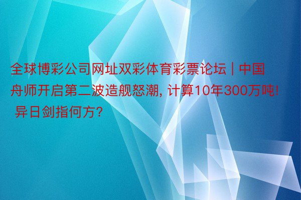 全球博彩公司网址双彩体育彩票论坛 | 中国舟师开启第二波造舰怒潮, 计算10年300万吨! 异日剑指何方?