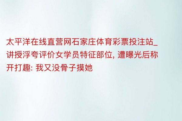 太平洋在线直营网石家庄体育彩票投注站_讲授浮夸评价女学员特征部位, 遭曝光后称开打趣: 我又没骨子摸她