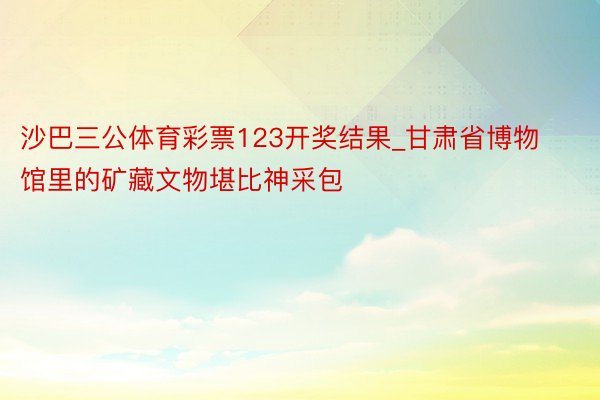 沙巴三公体育彩票123开奖结果_甘肃省博物馆里的矿藏文物堪比神采包