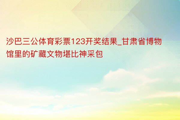 沙巴三公体育彩票123开奖结果_甘肃省博物馆里的矿藏文物堪比