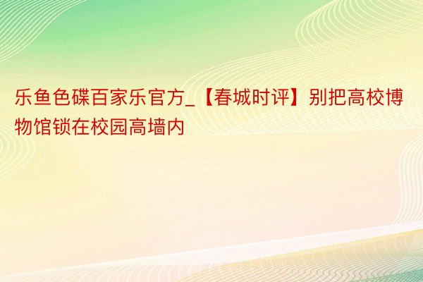 乐鱼色碟百家乐官方_【春城时评】别把高校博物馆锁在校园高墙内