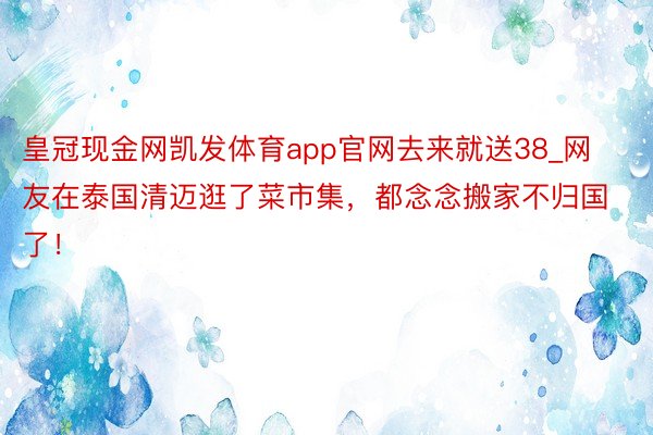 皇冠现金网凯发体育app官网去来就送38_网友在泰国清迈逛了菜市集，都念念搬家不归国了！